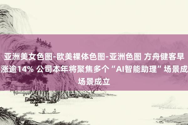 亚洲美女色图-欧美裸体色图-亚洲色图 方舟健客早盘涨逾14% 公司本年将聚焦多个“AI智能助理”场景成立
