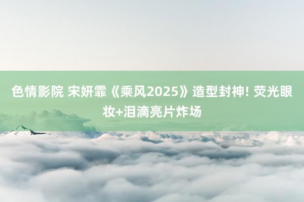 色情影院 宋妍霏《乘风2025》造型封神! 荧光眼妆+泪滴亮片炸场