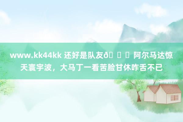 www.kk44kk 还好是队友😂阿尔马达惊天寰宇波，大马丁一看苦脸甘休咋舌不已