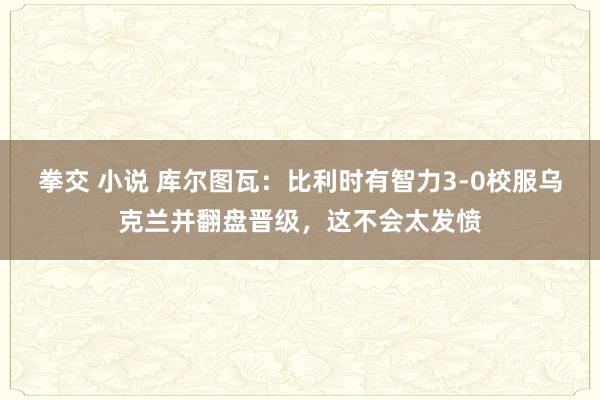 拳交 小说 库尔图瓦：比利时有智力3-0校服乌克兰并翻盘晋级，这不会太发愤