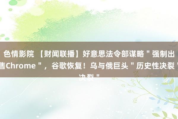色情影院 【财闻联播】好意思法令部谋略＂强制出售Chrome＂，谷歌恢复！乌与俄巨头＂历史性决裂＂
