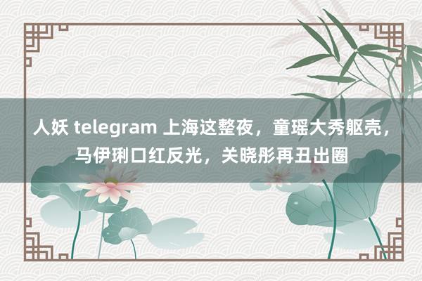 人妖 telegram 上海这整夜，童瑶大秀躯壳，马伊琍口红反光，关晓彤再丑出圈