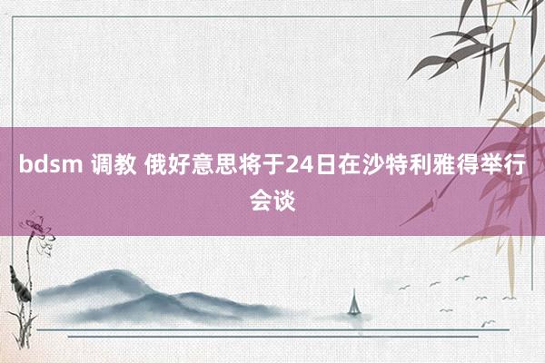 bdsm 调教 俄好意思将于24日在沙特利雅得举行会谈