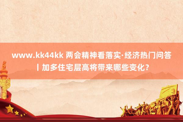 www.kk44kk 两会精神看落实·经济热门问答丨加多住宅层高将带来哪些变化？
