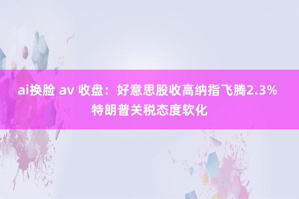 ai换脸 av 收盘：好意思股收高纳指飞腾2.3% 特朗普关税态度软化
