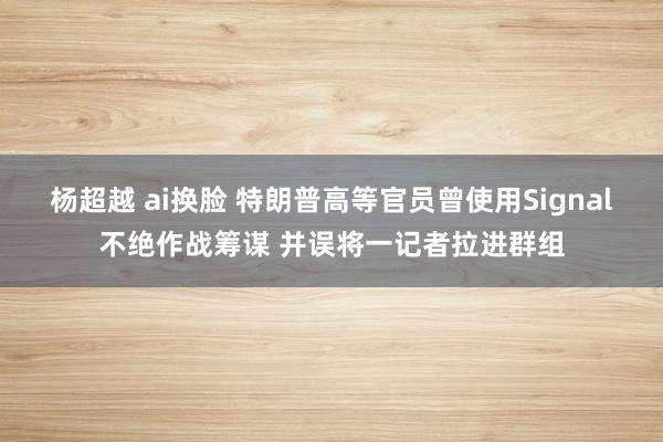 杨超越 ai换脸 特朗普高等官员曾使用Signal不绝作战筹谋 并误将一记者拉进群组