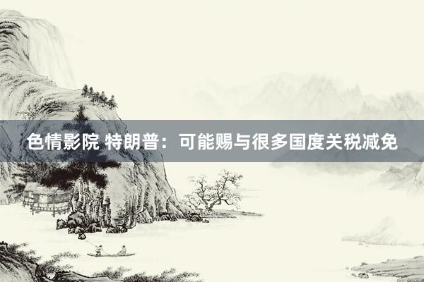 色情影院 特朗普：可能赐与很多国度关税减免