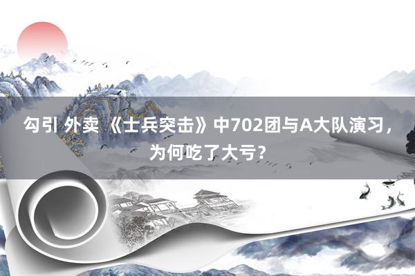 勾引 外卖 《士兵突击》中702团与A大队演习，为何吃了大亏？