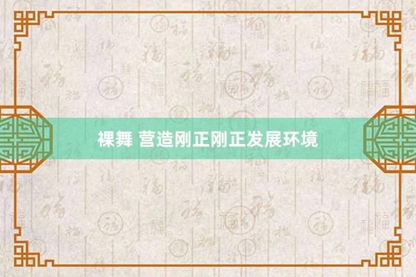 裸舞 营造刚正刚正发展环境