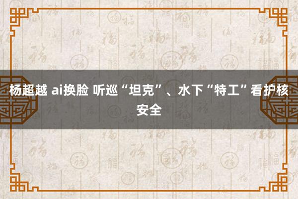 杨超越 ai换脸 听巡“坦克”、水下“特工”看护核安全