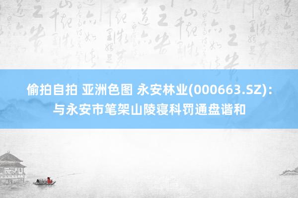 偷拍自拍 亚洲色图 永安林业(000663.SZ)：与永安市笔架山陵寝科罚通盘谐和