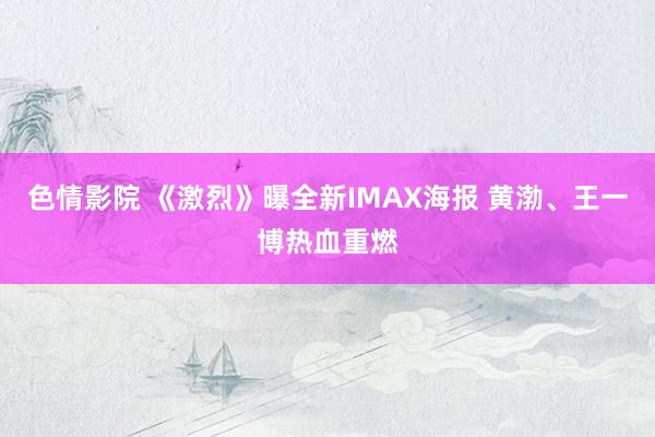 色情影院 《激烈》曝全新IMAX海报 黄渤、王一博热血重燃