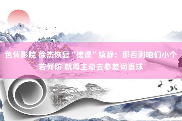 色情影院 徐杰恢复“搓澡”镇静：那否则咱们小个若何防 就得主动去参差词语球