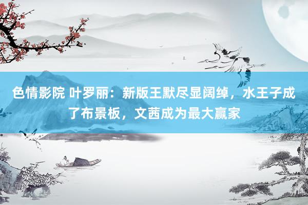 色情影院 叶罗丽：新版王默尽显阔绰，水王子成了布景板，文茜成为最大赢家