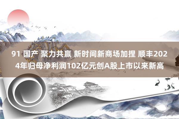 91 国产 聚力共赢 新时间新商场加捏 顺丰2024年归母净利润102亿元创A股上市以来新高