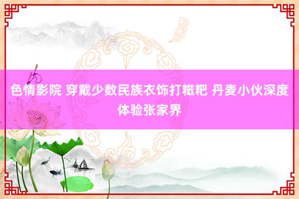 色情影院 穿戴少数民族衣饰打糍粑 丹麦小伙深度体验张家界