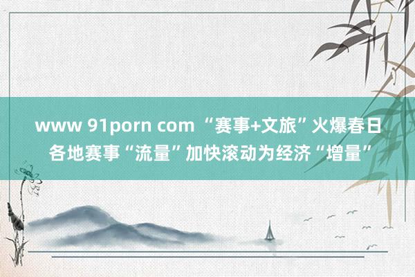 www 91porn com “赛事+文旅”火爆春日 各地赛事“流量”加快滚动为经济“增量”