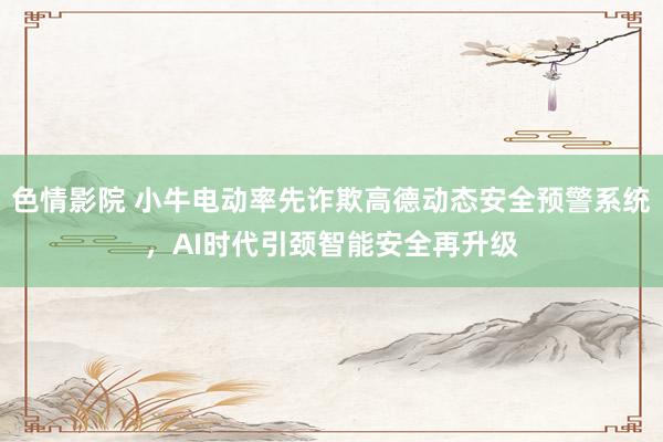 色情影院 小牛电动率先诈欺高德动态安全预警系统，AI时代引颈智能安全再升级