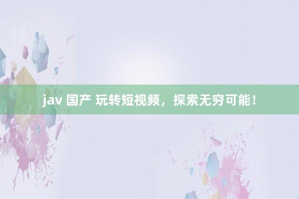 jav 国产 玩转短视频，探索无穷可能！