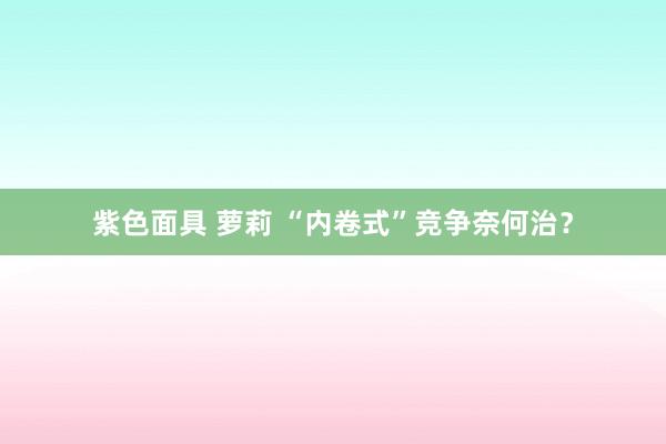紫色面具 萝莉 “内卷式”竞争奈何治？