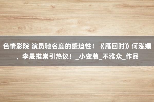 色情影院 演员驰名度的蹙迫性！《雁回时》何泓姗、李晟推崇引热议！_小变装_不雅众_作品