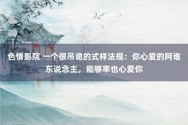 色情影院 一个很吊诡的式样法规：你心爱的阿谁东说念主，能够率也心爱你
