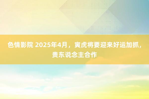 色情影院 2025年4月，寅虎将要迎来好运加抓，贵东说念主合作
