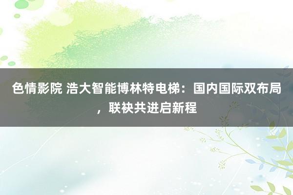 色情影院 浩大智能博林特电梯：国内国际双布局，联袂共进启新程