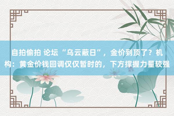 自拍偷拍 论坛 “乌云蔽日”，金价到顶了？机构：黄金价钱回调仅仅暂时的，下方撑握力量较强