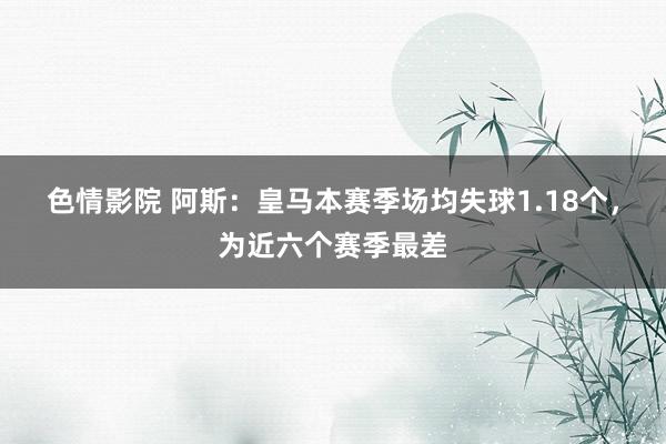 色情影院 阿斯：皇马本赛季场均失球1.18个，为近六个赛季最差