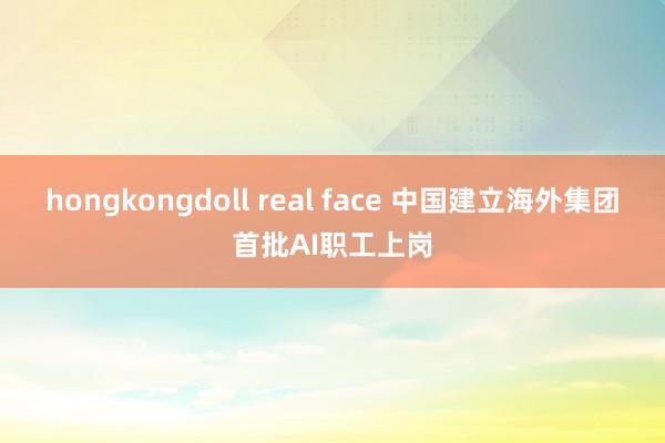 hongkongdoll real face 中国建立海外集团首批AI职工上岗