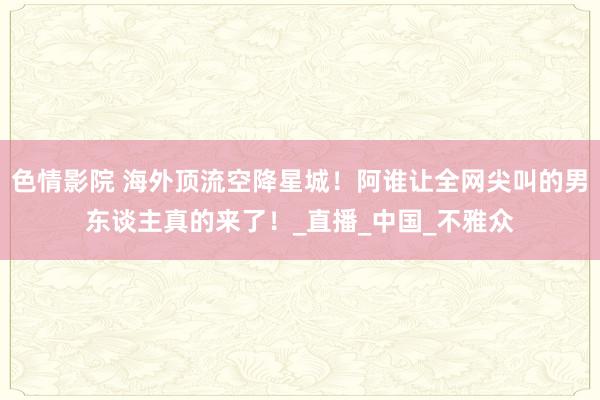 色情影院 海外顶流空降星城！阿谁让全网尖叫的男东谈主真的来了！_直播_中国_不雅众