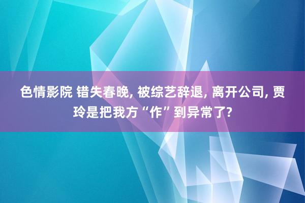 色情影院 错失春晚， 被综艺辞退， 离开公司， 贾玲是把我方“作”到异常了?