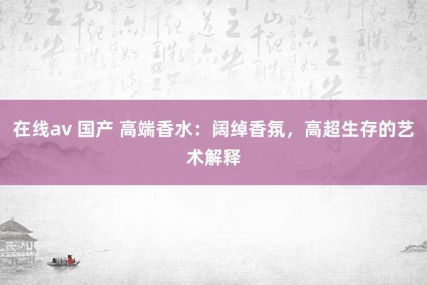 在线av 国产 高端香水：阔绰香氛，高超生存的艺术解释