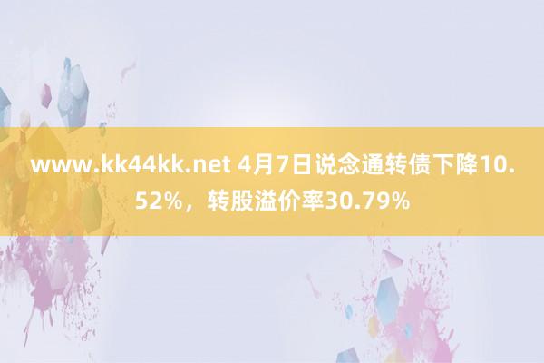 www.kk44kk.net 4月7日说念通转债下降10.52%，转股溢价率30.79%