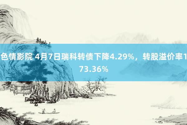 色情影院 4月7日瑞科转债下降4.29%，转股溢价率173.36%