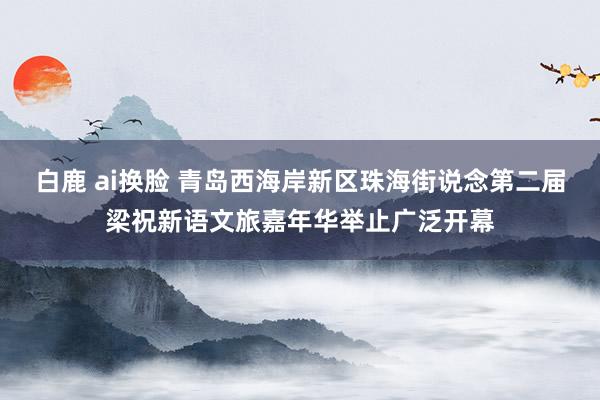白鹿 ai换脸 青岛西海岸新区珠海街说念第二届梁祝新语文旅嘉年华举止广泛开幕