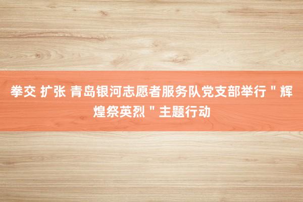 拳交 扩张 青岛银河志愿者服务队党支部举行＂辉煌祭英烈＂主题行动