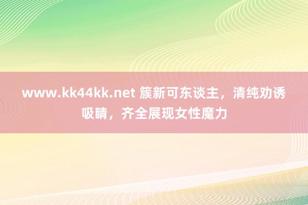 www.kk44kk.net 簇新可东谈主，清纯劝诱吸睛，齐全展现女性魔力
