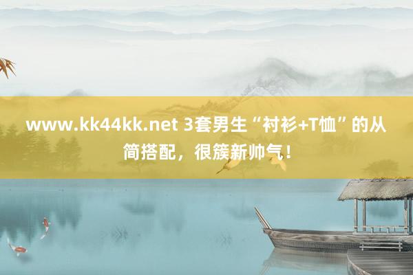 www.kk44kk.net 3套男生“衬衫+T恤”的从简搭配，很簇新帅气！