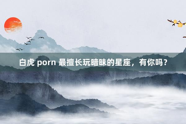 白虎 porn 最擅长玩暗昧的星座，<a href=