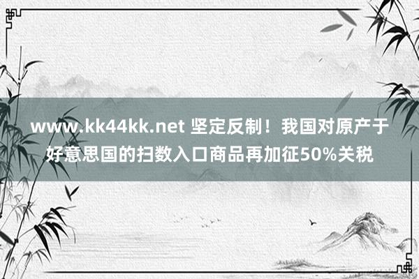 www.kk44kk.net 坚定反制！我国对原产于好意思国的扫数入口商品再加征50%关税