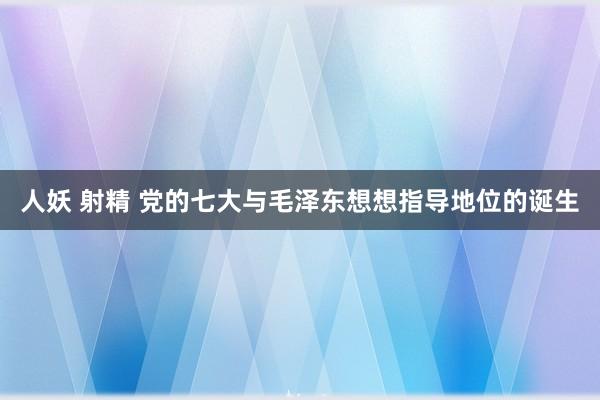 人妖 射精 党的七大与毛泽东想想指导地位的诞生