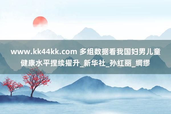 www.kk44kk.com 多组数据看我国妇男儿童健康水平捏续擢升_新华社_孙红丽_绸缪