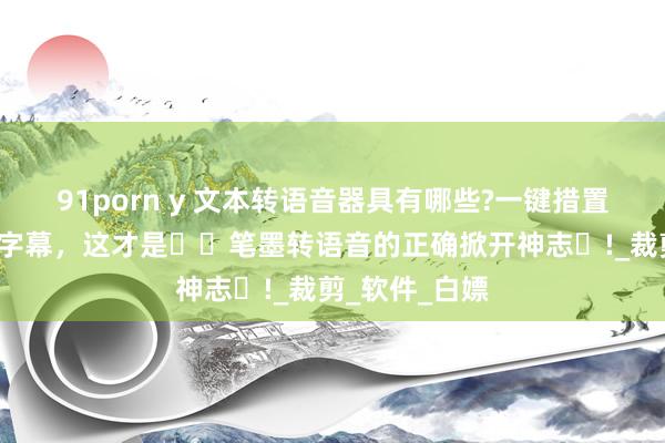 91porn y 文本转语音器具有哪些?一键措置多变安装音+字幕，这才是​​笔墨转语音的正确掀开神志​!_裁剪_软件_白嫖