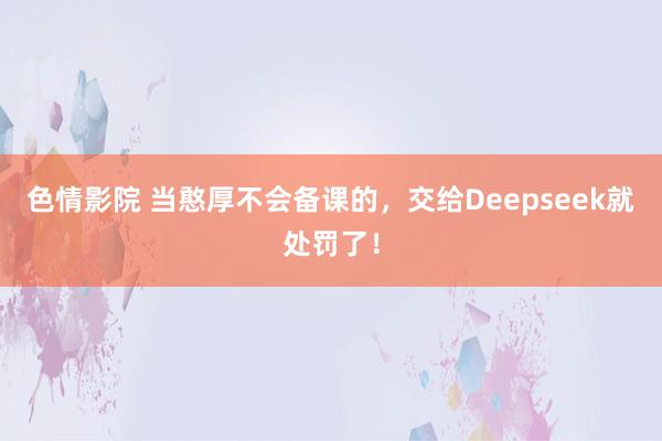 色情影院 当憨厚不会备课的，交给Deepseek就处罚了！