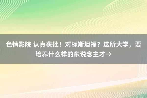 色情影院 认真获批！对标斯坦福？这所大学，要培养什么样的东说念主才→