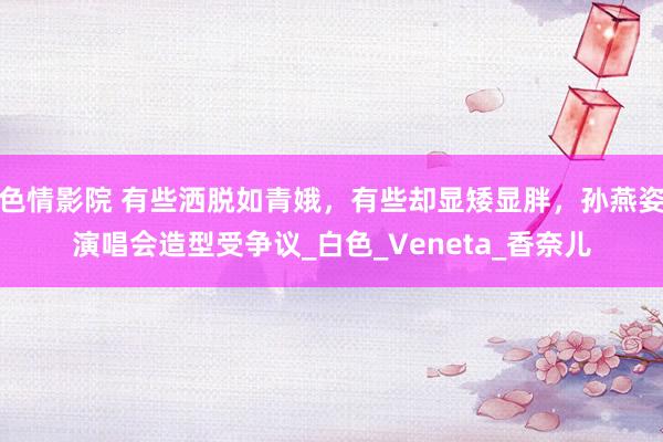 色情影院 有些洒脱如青娥，有些却显矮显胖，孙燕姿演唱会造型受争议_白色_Veneta_香奈儿
