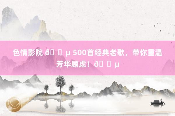 色情影院 🎵 500首经典老歌，带你重温芳华顾虑！🎵