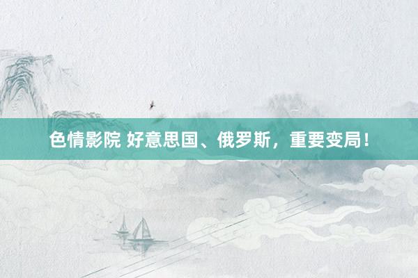 色情影院 好意思国、俄罗斯，重要变局！